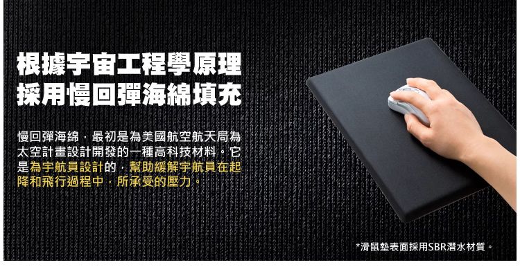 根據宇宙工程學原理採用慢回彈海綿填充 *滑鼠墊表面採用SBR潛水材質。