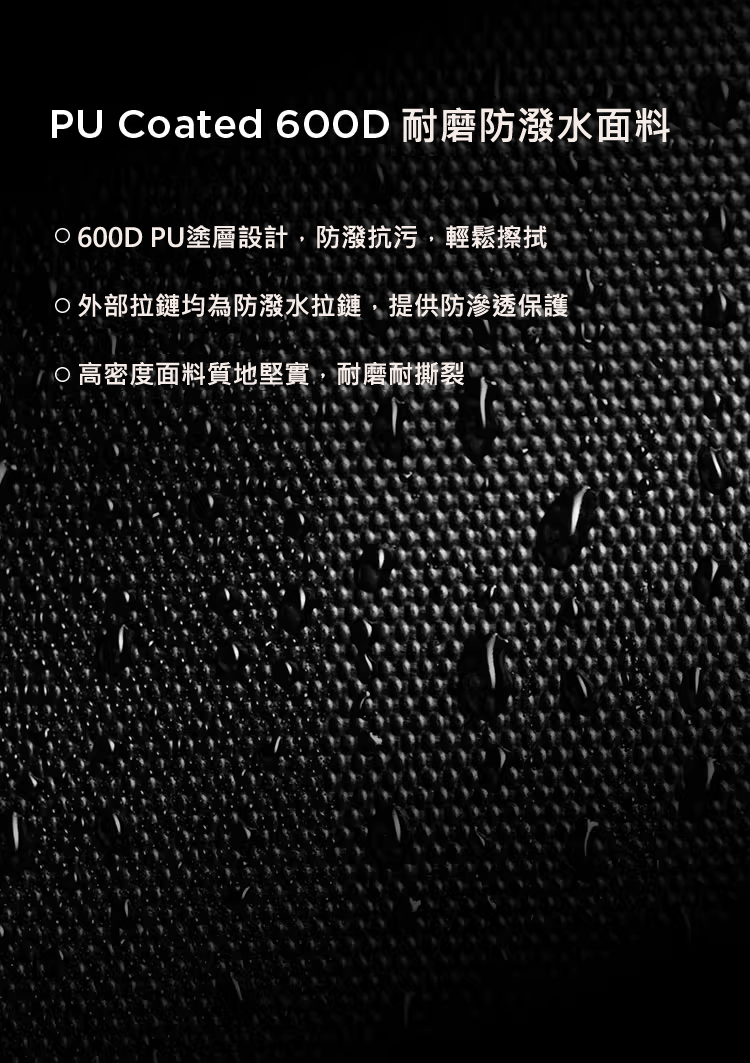 耐磨防潑水面料 600D PU塗層設計，防潑抗污，輕鬆擦拭 外部拉鏈均為防潑水拉鏈，提供防滲透保護 高密度面料質地堅實，耐磨耐撕裂